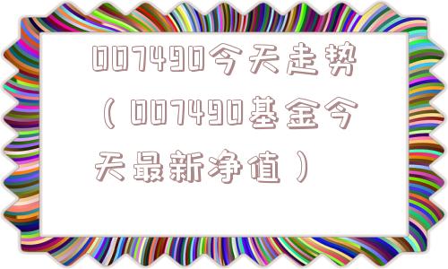 007490今天走势（007490基金今天最新净值）