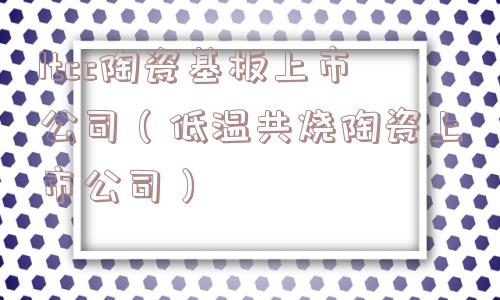 ltcc陶瓷基板上市公司（低温共烧陶瓷上市公司）