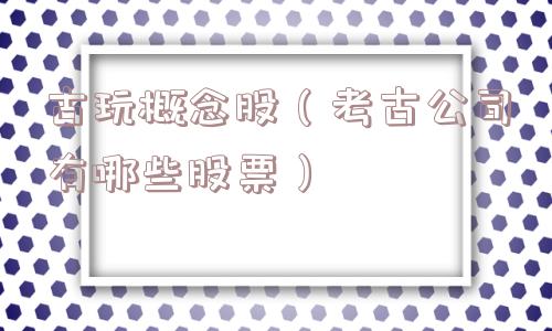 古玩概念股(考古公司有哪些股票) 古玩概念股(考古公司有哪些股票)