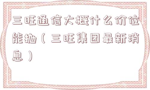 三旺通信大概什么价位能抛（三旺集团最新消息）