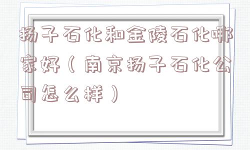 扬子石化和金陵石化哪家好(南京扬子石化公司怎么样) 扬子石化和金陵石化哪家好(南京扬子石化公司怎么样)