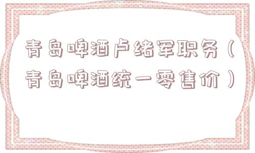 青岛啤酒卢绪军职务（青岛啤酒统一零售价）