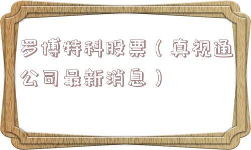 罗博特科股票（真视通公司最新消息）