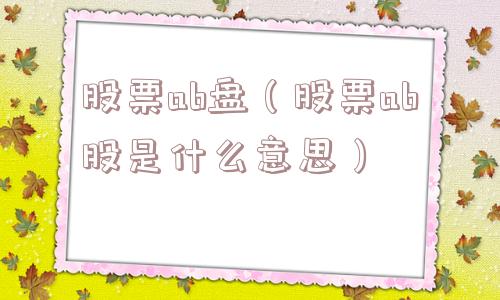 股票ab盘(股票ab股是什么意思) 股票ab盘(股票ab股是什么意思)