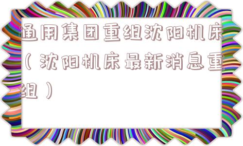 通用集团重组沈阳机床（沈阳机床最新消息重组）