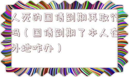 人死的国债到期再取行吗（国债到期了本人在外地咋办）